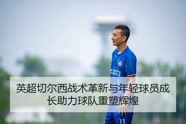 英超切尔西战术革新与年轻球员成长助力球队重塑辉煌